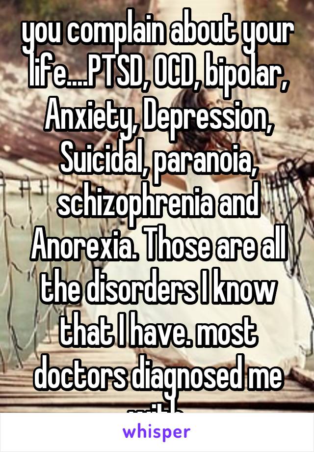 you complain about your life....PTSD, OCD, bipolar, Anxiety, Depression, Suicidal, paranoia, schizophrenia and Anorexia. Those are all the disorders I know that I have. most doctors diagnosed me with.