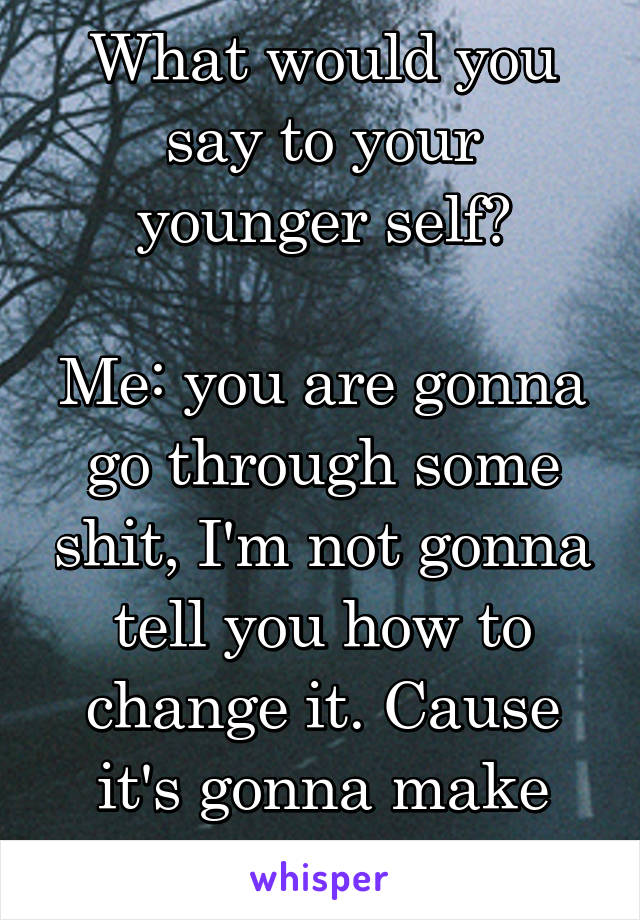 What would you say to your younger self?

Me: you are gonna go through some shit, I'm not gonna tell you how to change it. Cause it's gonna make your life amazing. 