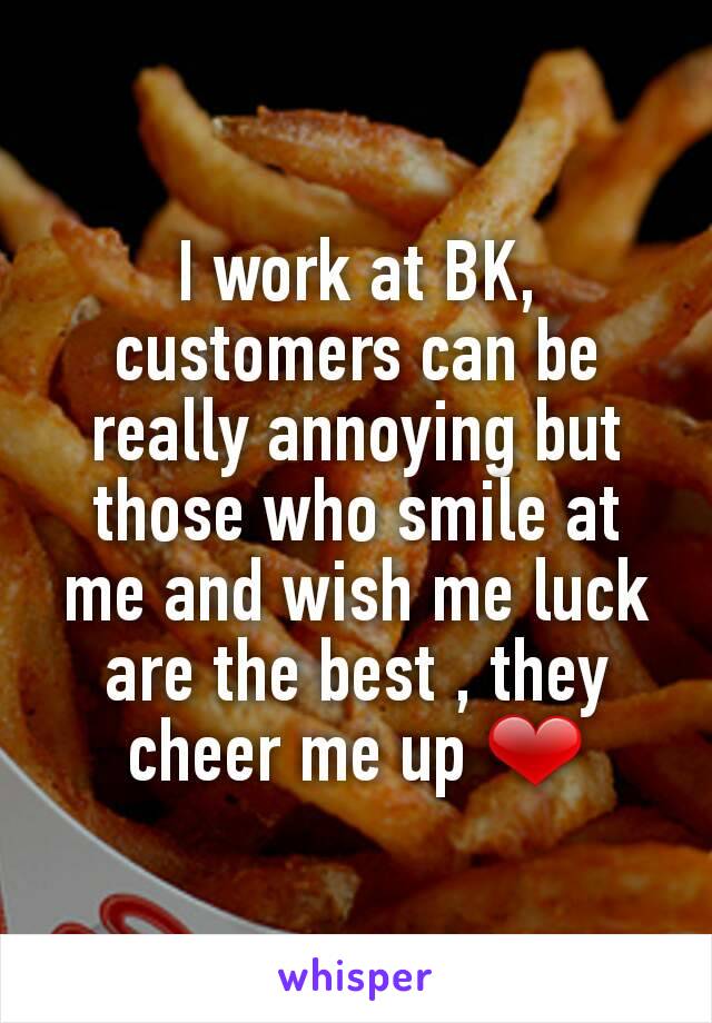 I work at BK, customers can be really annoying but those who smile at me and wish me luck are the best , they cheer me up ❤