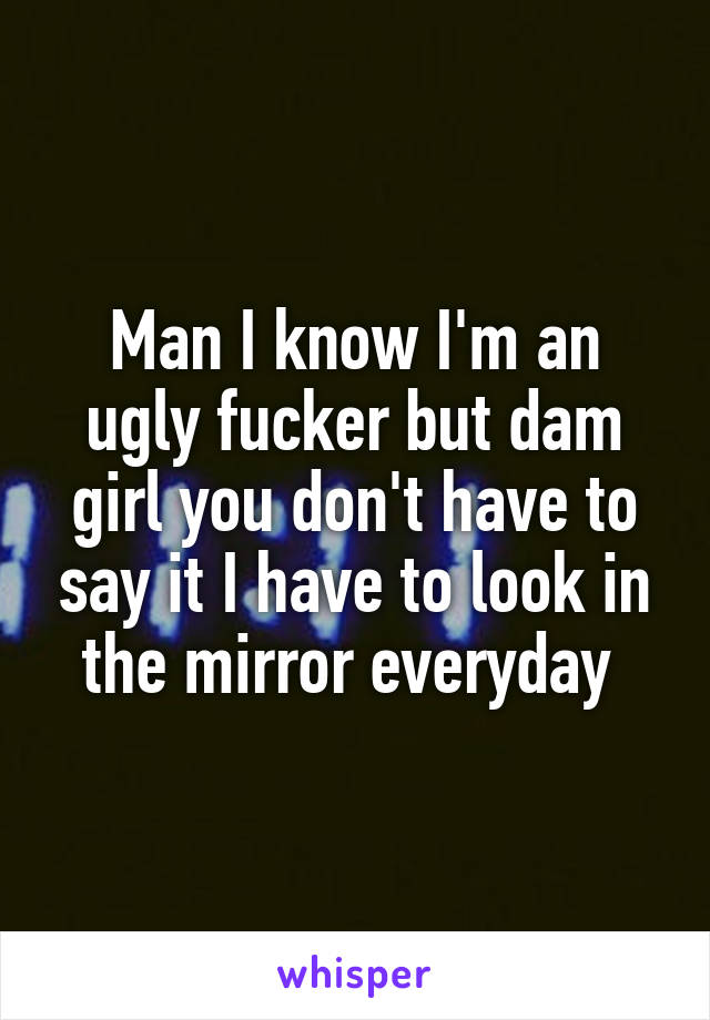 Man I know I'm an ugly fucker but dam girl you don't have to say it I have to look in the mirror everyday 