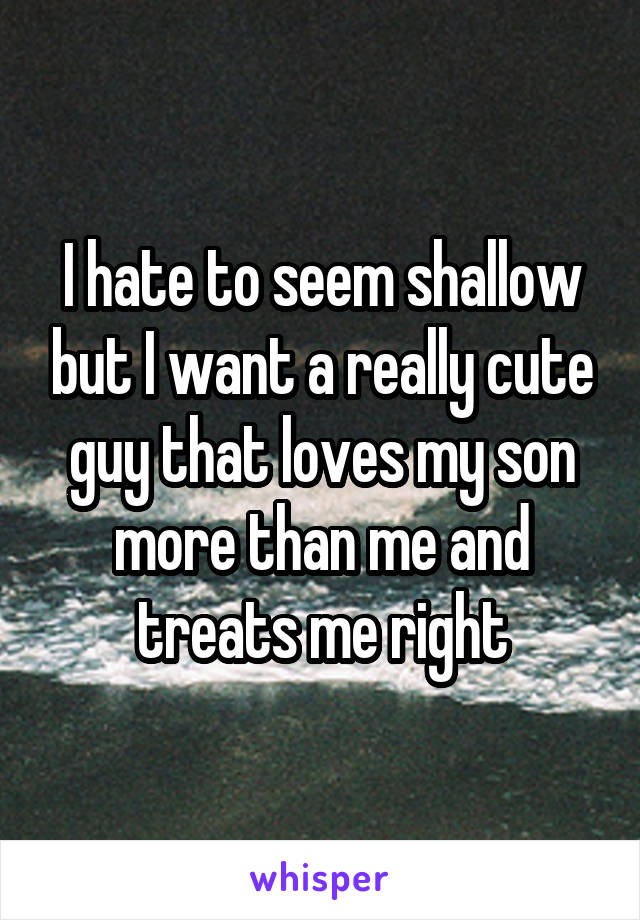 I hate to seem shallow but I want a really cute guy that loves my son more than me and treats me right