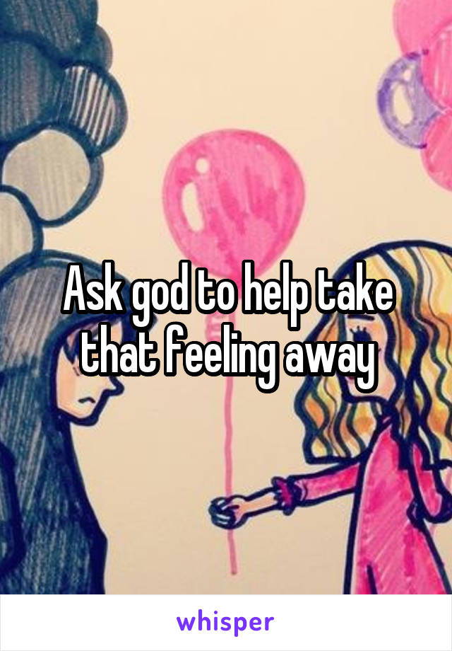 Ask god to help take that feeling away