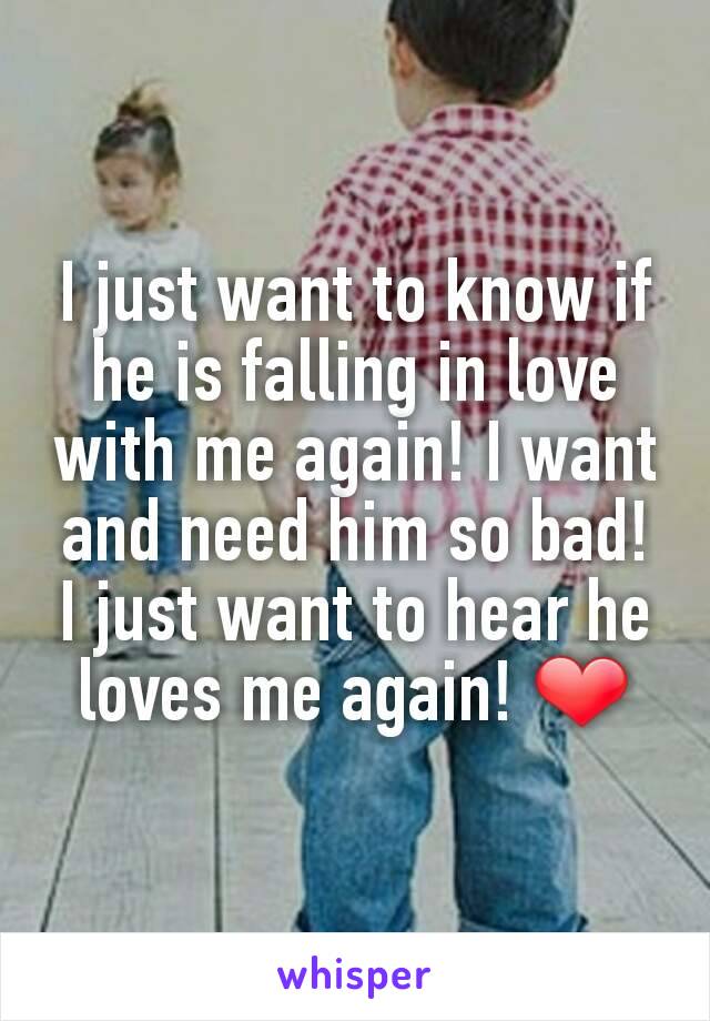 I just want to know if he is falling in love with me again! I want and need him so bad! I just want to hear he loves me again! ❤