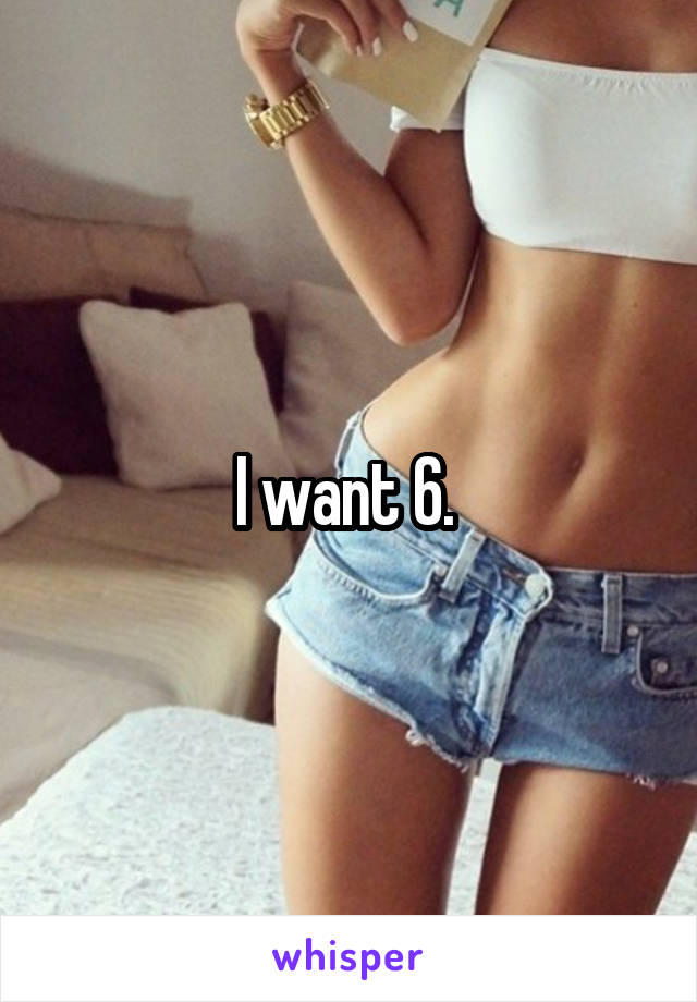 I want 6. 