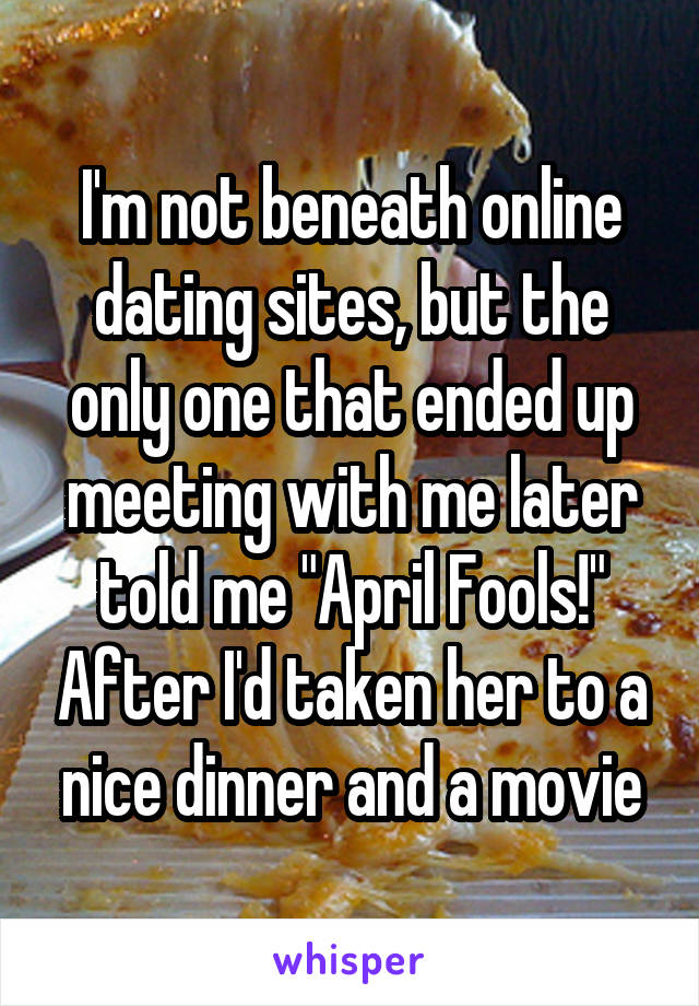 I'm not beneath online dating sites, but the only one that ended up meeting with me later told me "April Fools!" After I'd taken her to a nice dinner and a movie