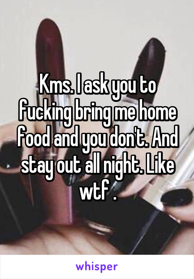 Kms. I ask you to fucking bring me home food and you don't. And stay out all night. Like wtf .