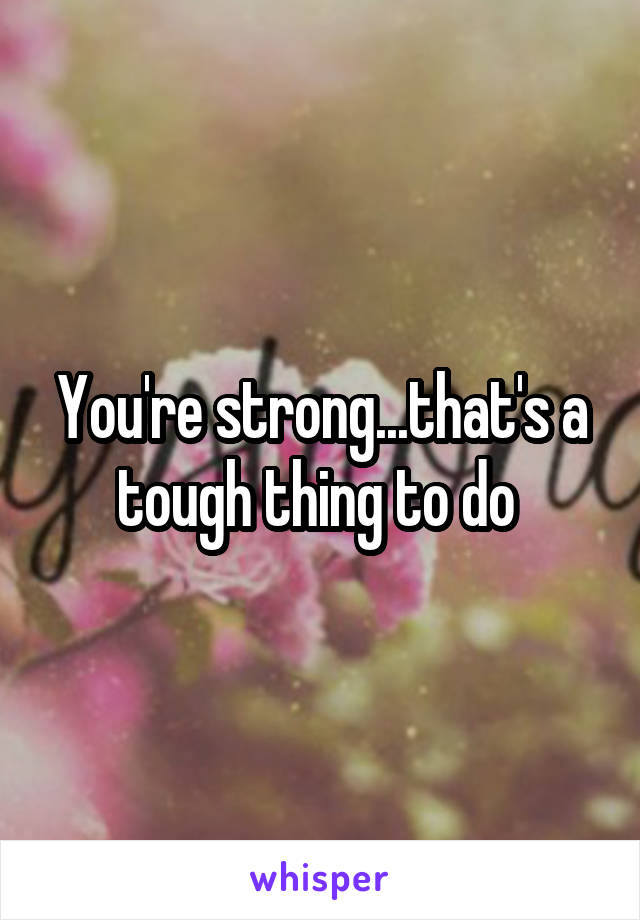 You're strong...that's a tough thing to do 