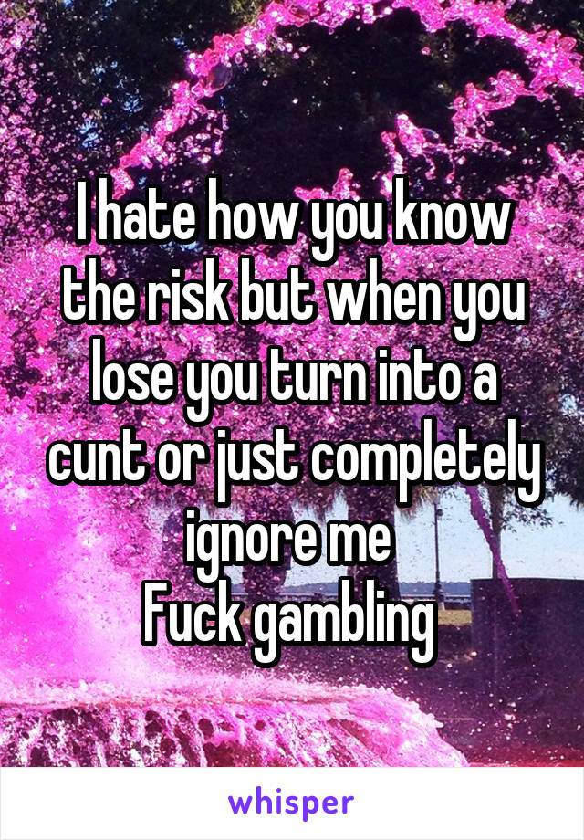 I hate how you know the risk but when you lose you turn into a cunt or just completely ignore me 
Fuck gambling 