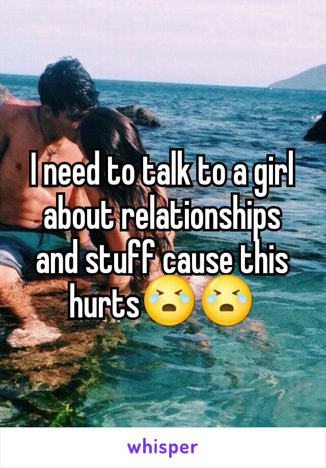 I need to talk to a girl about relationships and stuff cause this hurts😭😭