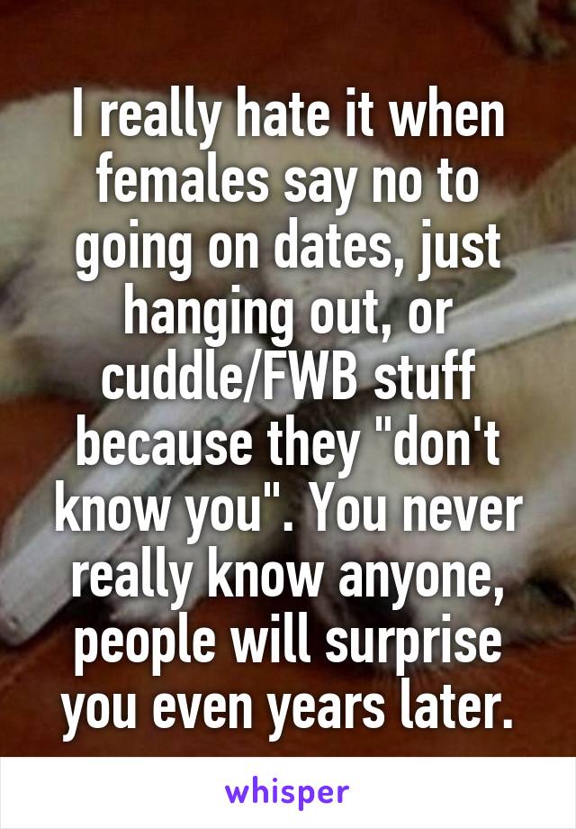 I really hate it when females say no to going on dates, just hanging out, or cuddle/FWB stuff because they "don't know you". You never really know anyone, people will surprise you even years later.