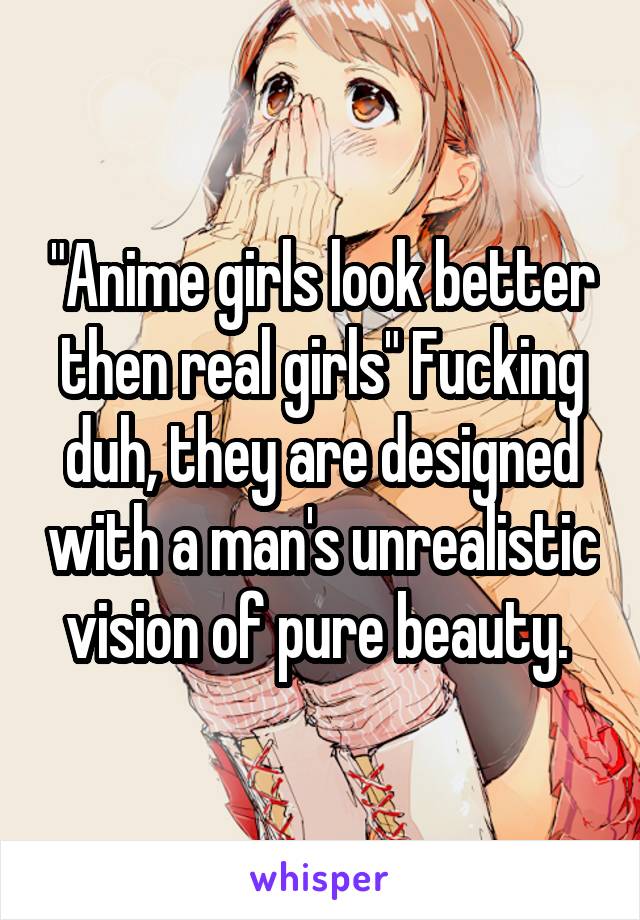 "Anime girls look better then real girls" Fucking duh, they are designed with a man's unrealistic vision of pure beauty. 