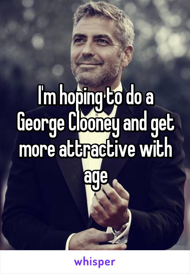 I'm hoping to do a George Clooney and get more attractive with age