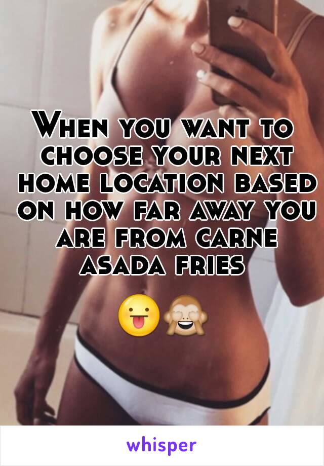 When you want to choose your next home location based on how far away you are from carne asada fries 

😛🙈