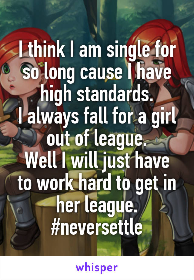 I think I am single for so long cause I have high standards.
I always fall for a girl out of league.
Well I will just have to work hard to get in her league.
#neversettle