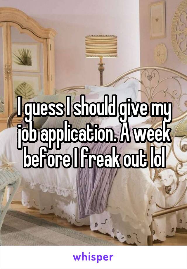 I guess I should give my job application. A week before I freak out lol