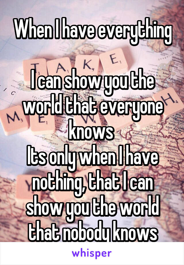 When I have everything 
I can show you the world that everyone knows 
Its only when I have nothing, that I can show you the world that nobody knows