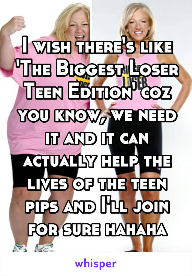 I wish there's like 'The Biggest Loser Teen Edition' coz you know, we need it and it can actually help the lives of the teen pips and I'll join for sure hahaha