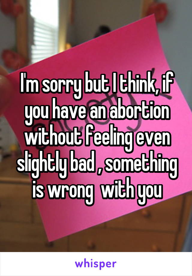 I'm sorry but I think, if you have an abortion without feeling even slightly bad , something is wrong  with you