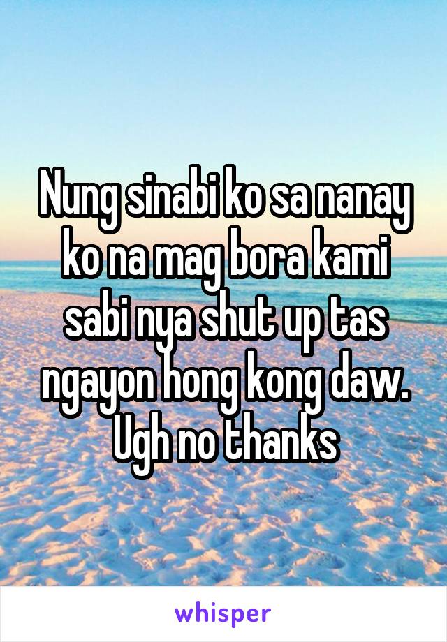 Nung sinabi ko sa nanay ko na mag bora kami sabi nya shut up tas ngayon hong kong daw. Ugh no thanks