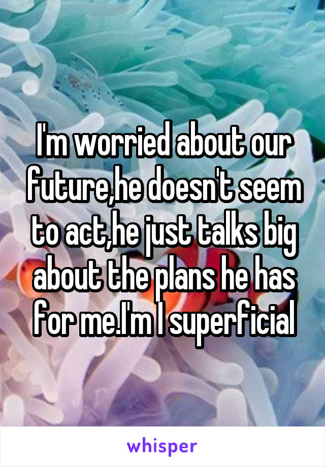 I'm worried about our future,he doesn't seem to act,he just talks big about the plans he has for me.I'm I superficial