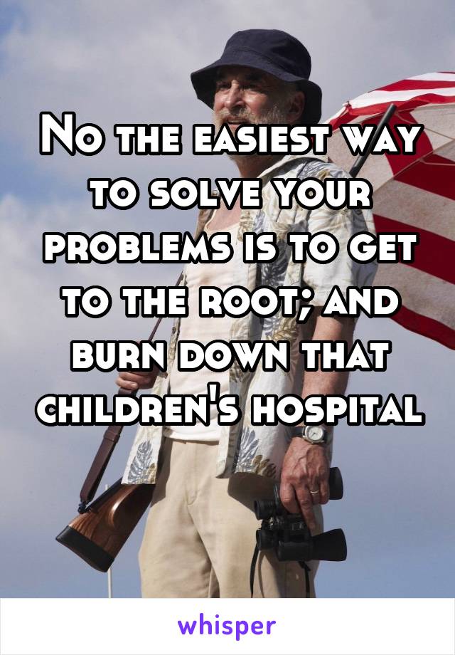 No the easiest way to solve your problems is to get to the root; and burn down that children's hospital 
