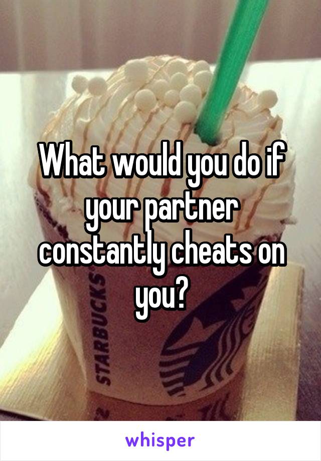 What would you do if your partner constantly cheats on you?