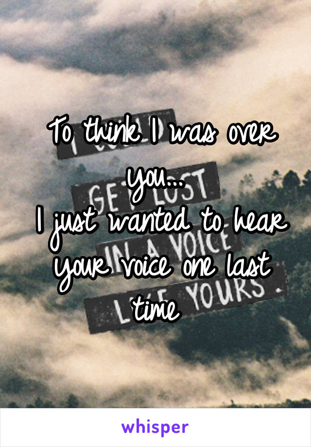 To think I was over you... 
I just wanted to hear your voice one last time 