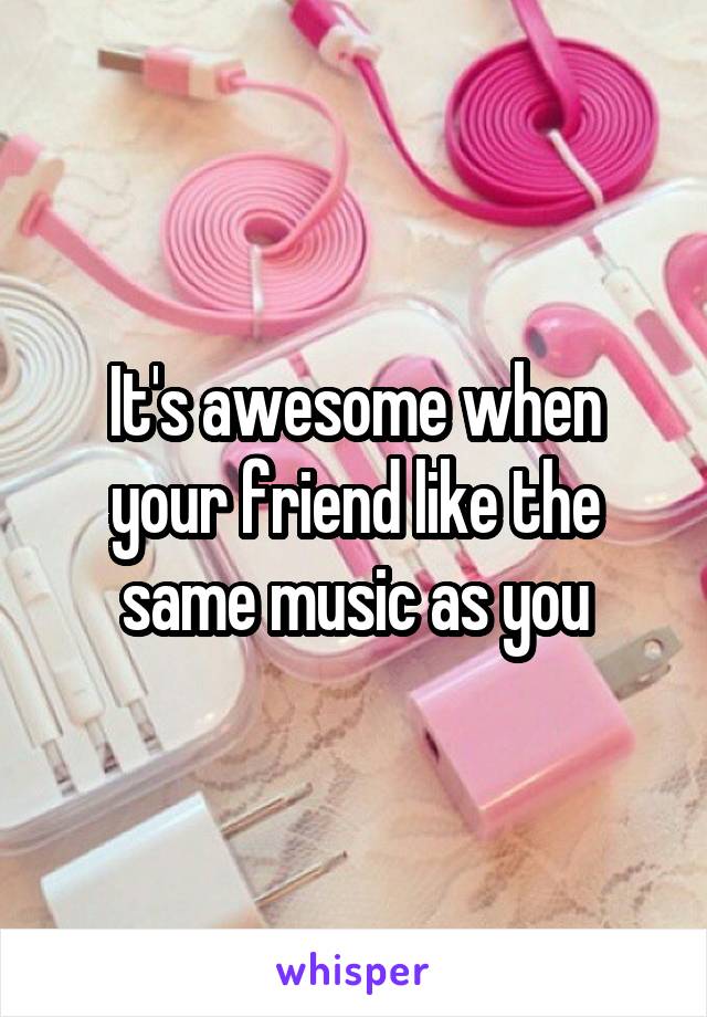 It's awesome when your friend like the same music as you