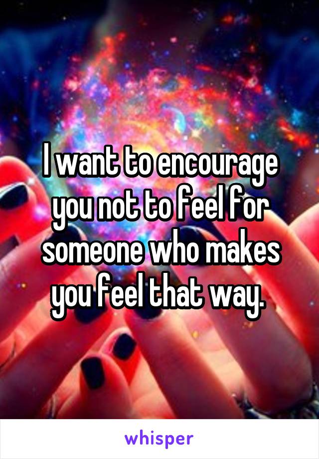 I want to encourage you not to feel for someone who makes you feel that way. 