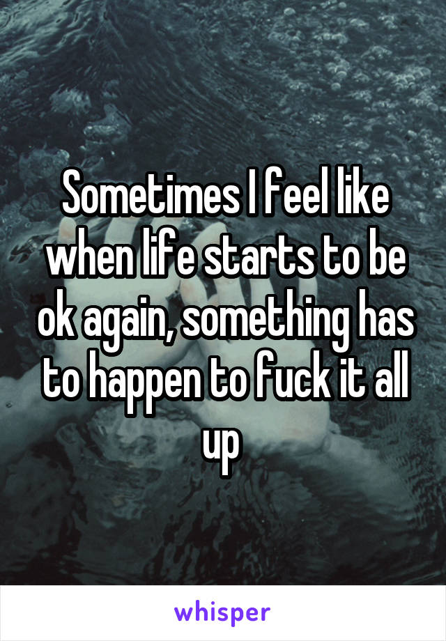 Sometimes I feel like when life starts to be ok again, something has to happen to fuck it all up 