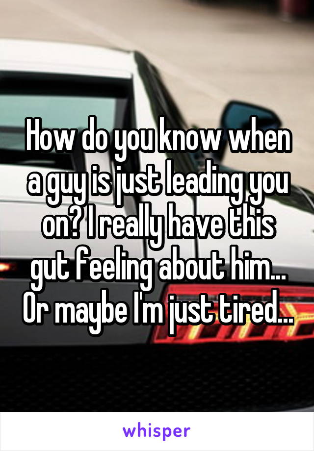 How do you know when a guy is just leading you on? I really have this gut feeling about him... Or maybe I'm just tired...