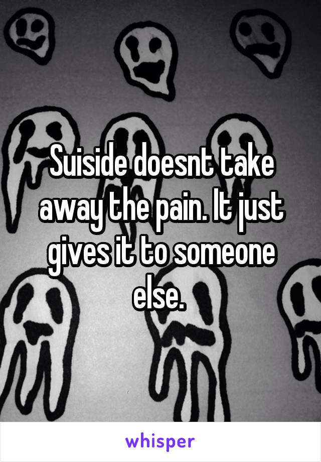 Suiside doesnt take away the pain. It just gives it to someone else. 