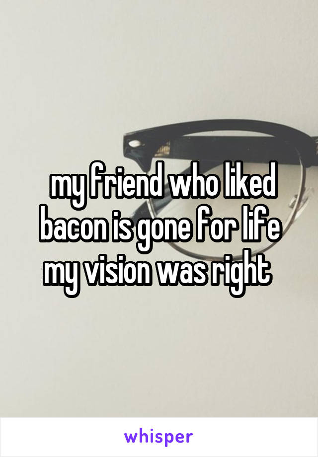  my friend who liked bacon is gone for life my vision was right 