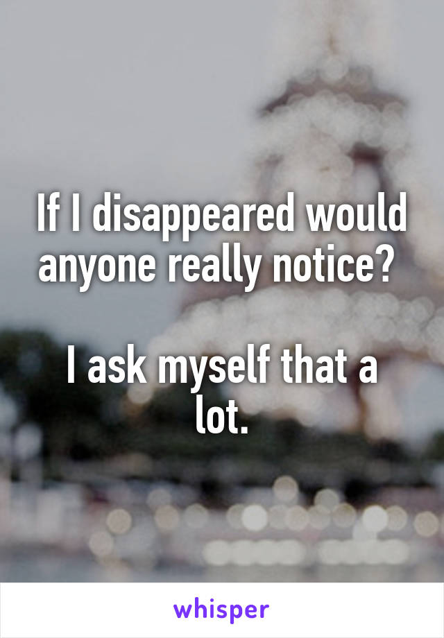 If I disappeared would anyone really notice? 

I ask myself that a lot.