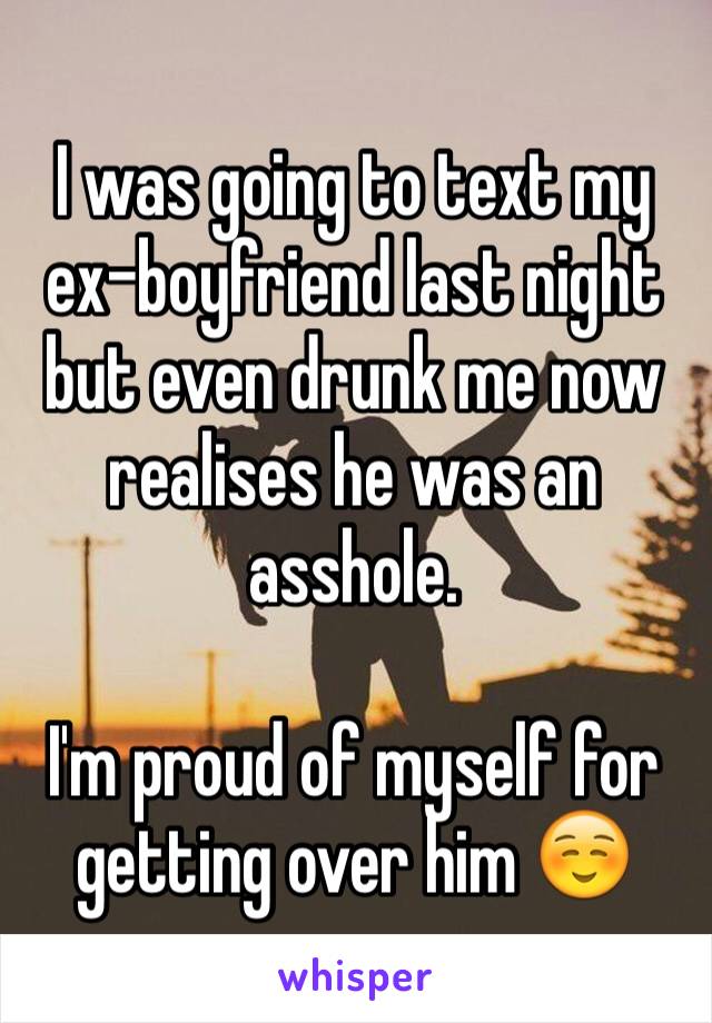 I was going to text my ex-boyfriend last night but even drunk me now realises he was an asshole. 

I'm proud of myself for getting over him ☺️