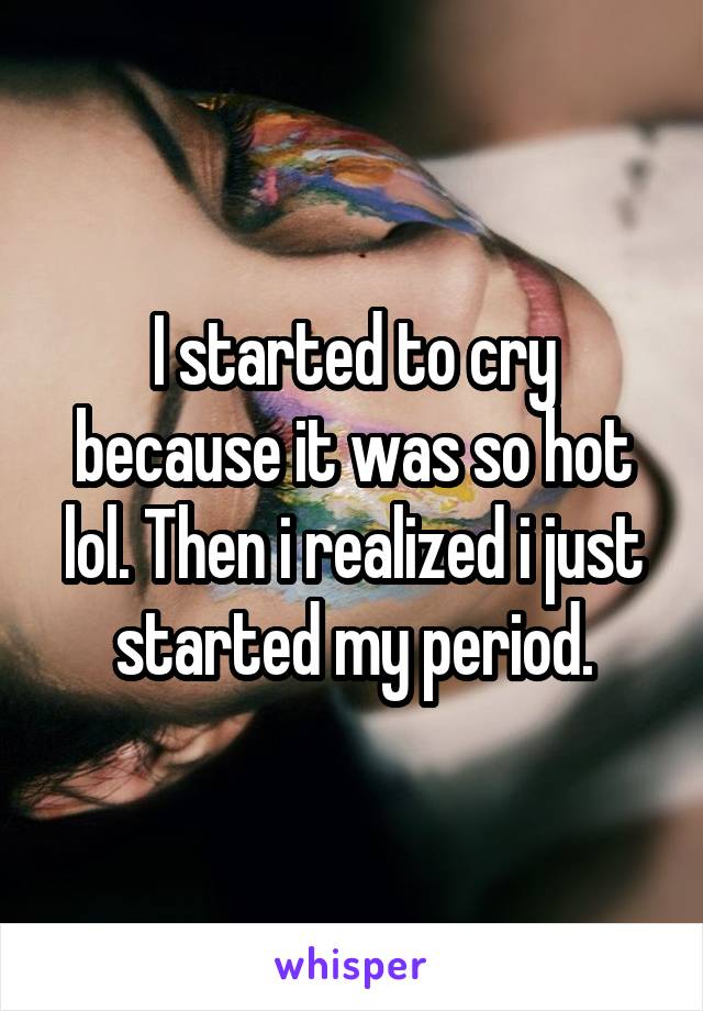 I started to cry because it was so hot lol. Then i realized i just started my period.