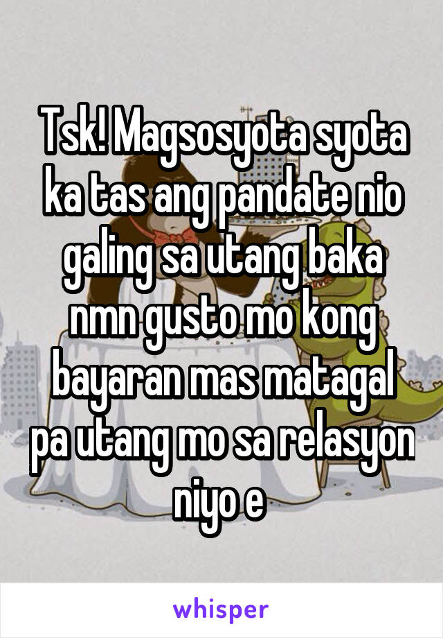 Tsk! Magsosyota syota ka tas ang pandate nio galing sa utang baka nmn gusto mo kong bayaran mas matagal pa utang mo sa relasyon niyo e 