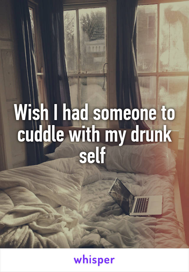 Wish I had someone to cuddle with my drunk self 