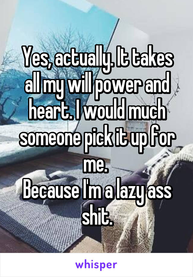 Yes, actually. It takes all my will power and heart. I would much someone pick it up for me. 
Because I'm a lazy ass shit.