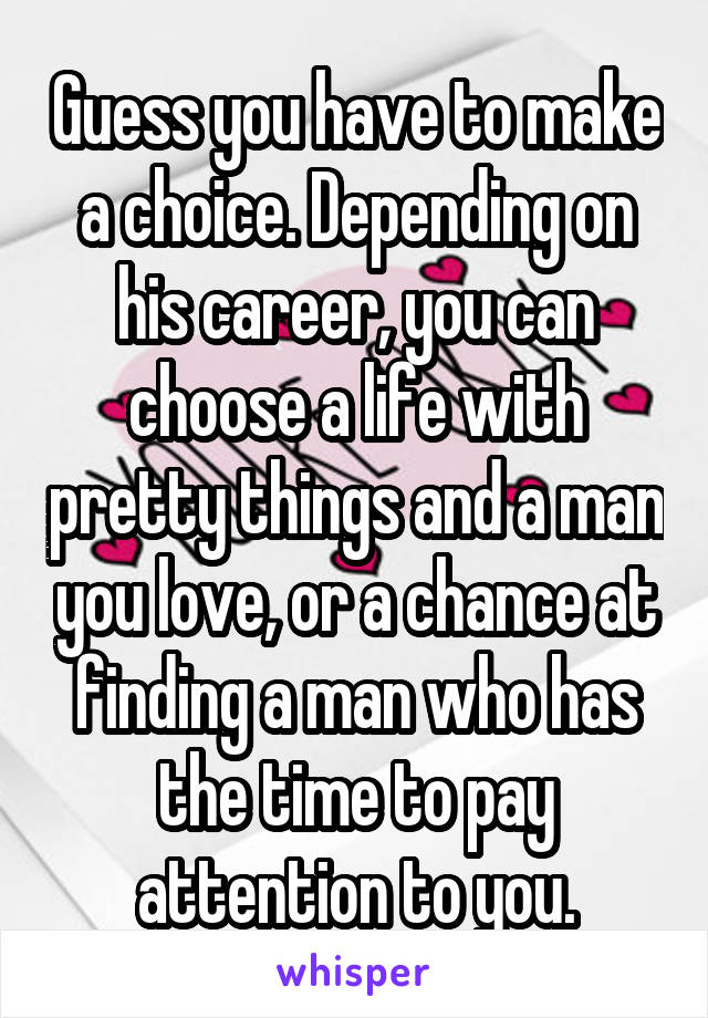 Guess you have to make a choice. Depending on his career, you can choose a life with pretty things and a man you love, or a chance at finding a man who has the time to pay attention to you.