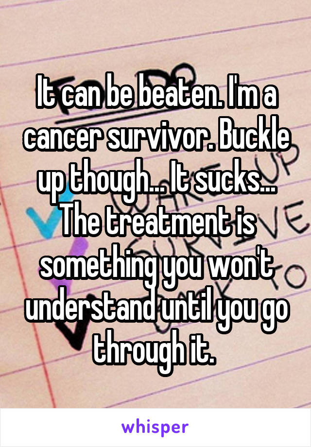 It can be beaten. I'm a cancer survivor. Buckle up though... It sucks... The treatment is something you won't understand until you go through it. 