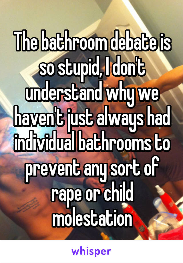 The bathroom debate is so stupid, I don't understand why we haven't just always had individual bathrooms to prevent any sort of rape or child molestation