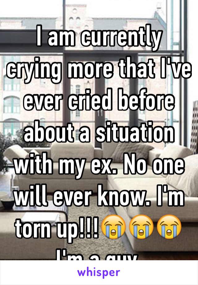 I am currently crying more that I've ever cried before about a situation with my ex. No one will ever know. I'm torn up!!!😭😭😭I'm a guy.