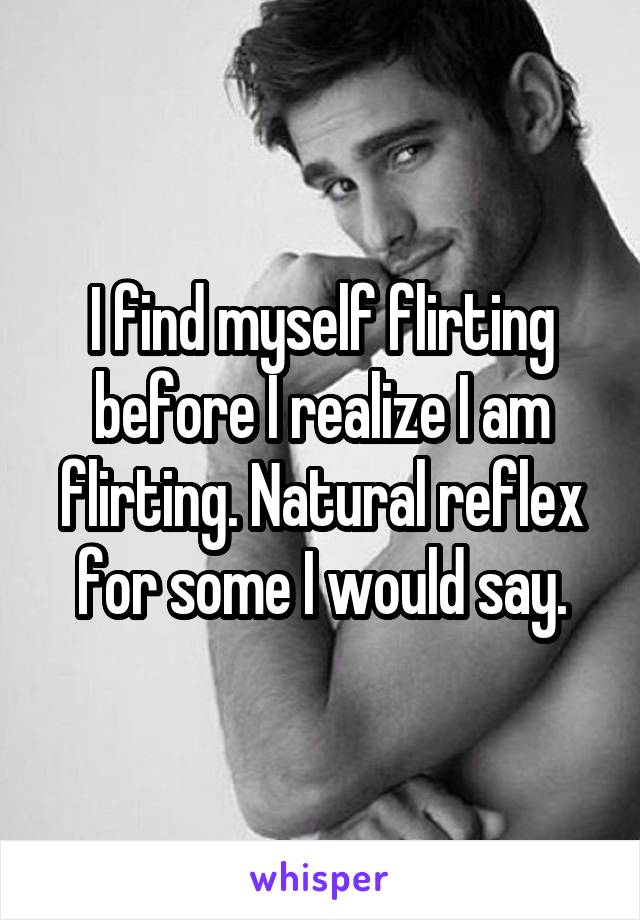 I find myself flirting before I realize I am flirting. Natural reflex for some I would say.