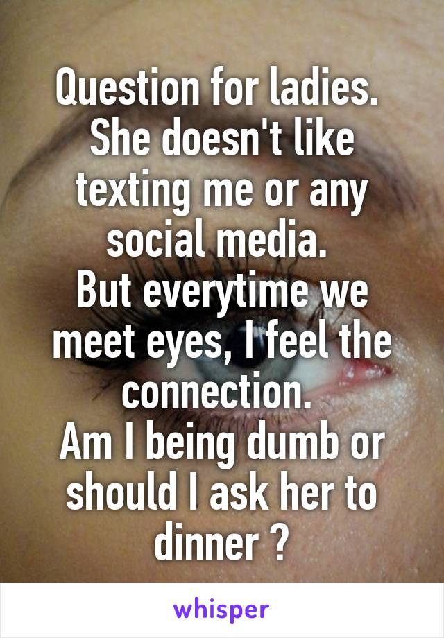 Question for ladies. 
She doesn't like texting me or any social media. 
But everytime we meet eyes, I feel the connection. 
Am I being dumb or should I ask her to dinner ?