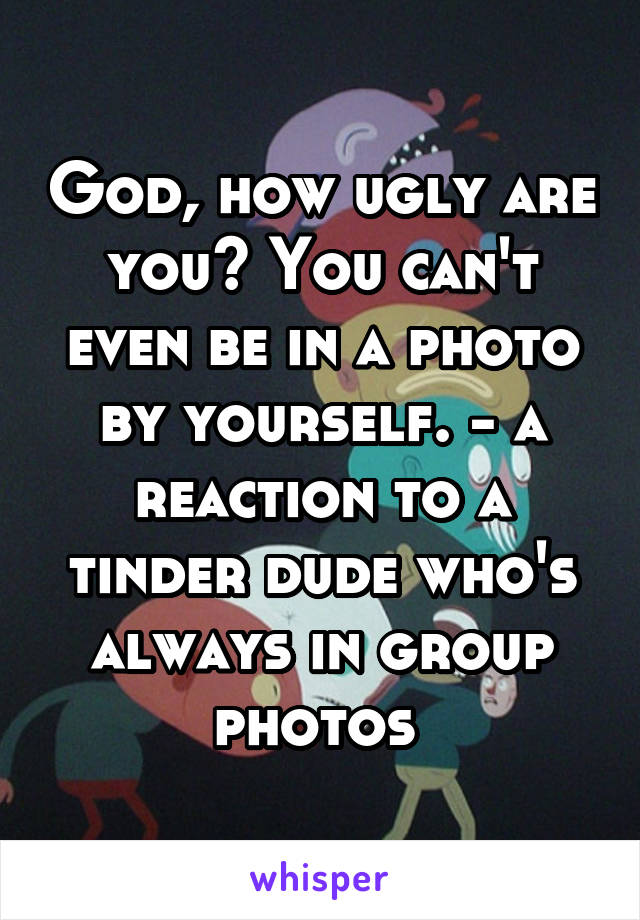 God, how ugly are you? You can't even be in a photo by yourself. - a reaction to a tinder dude who's always in group photos 