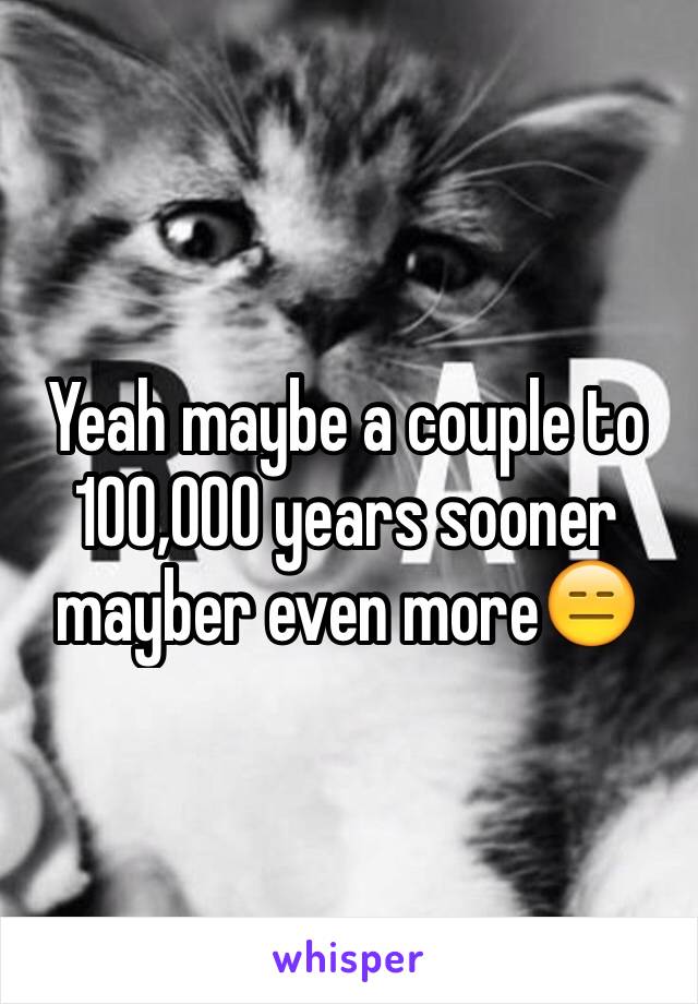 Yeah maybe a couple to 100,000 years sooner mayber even more😑