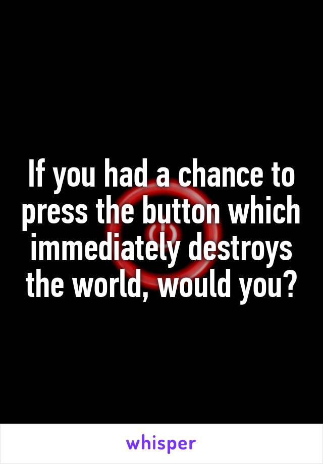 If you had a chance to press the button which immediately destroys the world, would you?