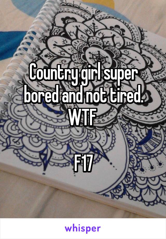 Country girl super bored and not tired. WTF 

F17