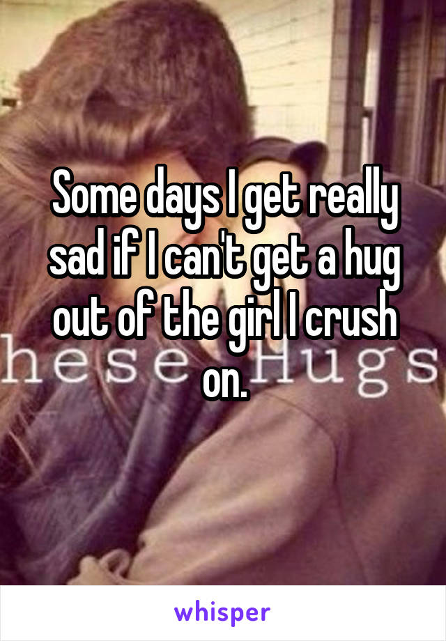 Some days I get really sad if I can't get a hug out of the girl I crush on.
